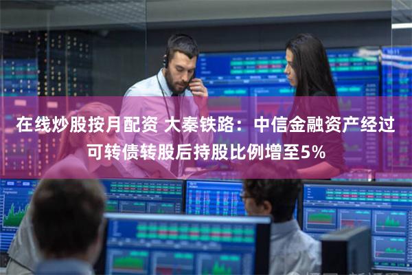 在线炒股按月配资 大秦铁路：中信金融资产经过可转债转股后持股比例增至5%