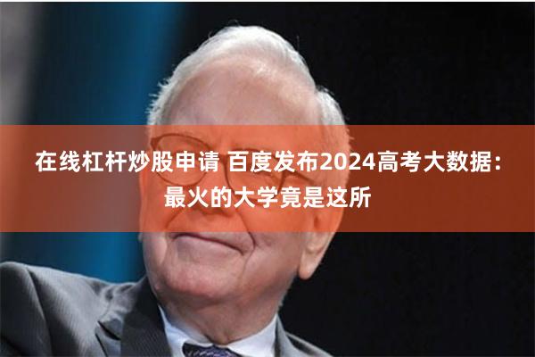 在线杠杆炒股申请 百度发布2024高考大数据：最火的大学竟是这所