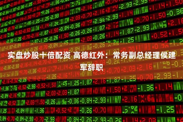 实盘炒股十倍配资 高德红外：常务副总经理侯建军辞职