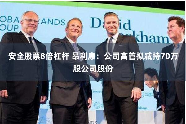 安全股票8倍杠杆 昂利康：公司高管拟减持70万股公司股份