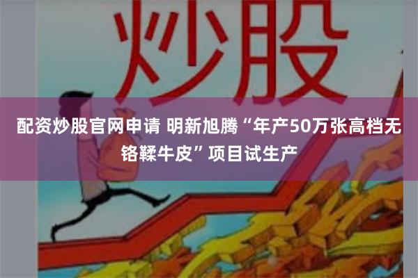 配资炒股官网申请 明新旭腾“年产50万张高档无铬鞣牛皮”项目试生产