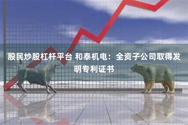 股民炒股杠杆平台 和泰机电：全资子公司取得发明专利证书