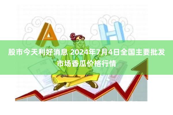 股市今天利好消息 2024年7月4日全国主要批发市场香瓜价格行情