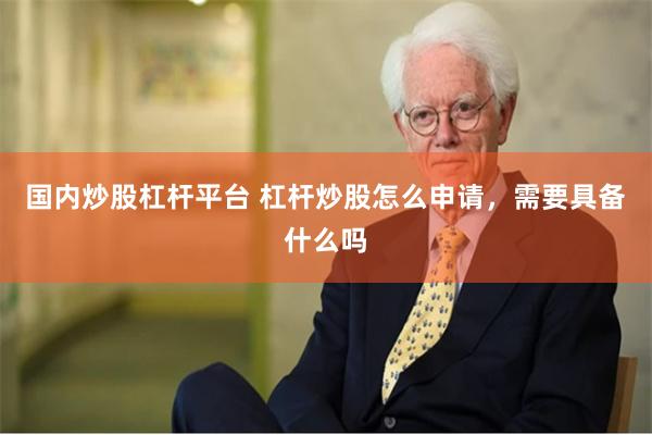 国内炒股杠杆平台 杠杆炒股怎么申请，需要具备什么吗