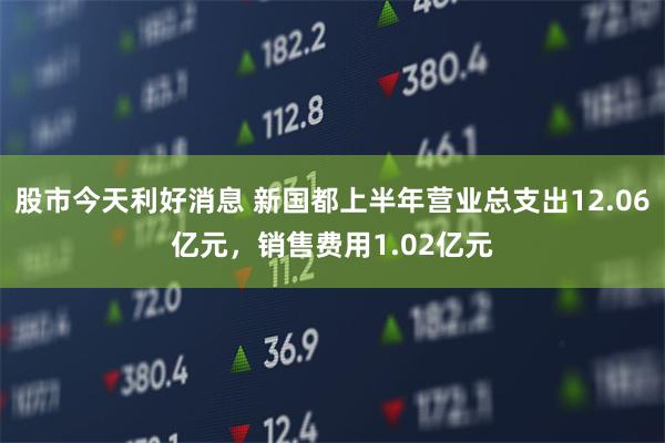 股市今天利好消息 新国都上半年营业总支出12.06亿元，销售费用1.02亿元