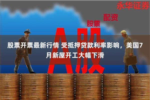 股票开票最新行情 受抵押贷款利率影响，美国7月新屋开工大幅下滑