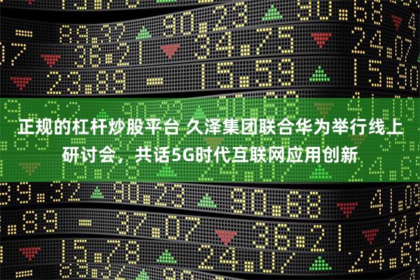 正规的杠杆炒股平台 久泽集团联合华为举行线上研讨会，共话5G时代互联网应用创新
