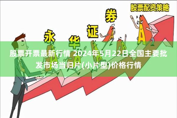 股票开票最新行情 2024年5月22日全国主要批发市场当归片(小片型)价格行情