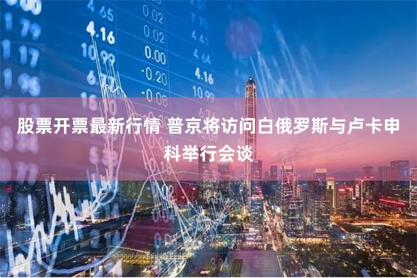 股票开票最新行情 普京将访问白俄罗斯与卢卡申科举行会谈
