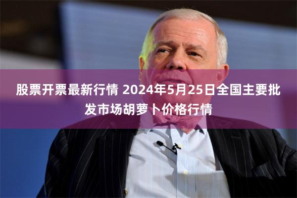 股票开票最新行情 2024年5月25日全国主要批发市场胡萝卜价格行情