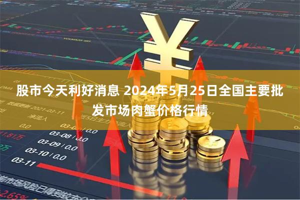 股市今天利好消息 2024年5月25日全国主要批发市场肉蟹价格行情