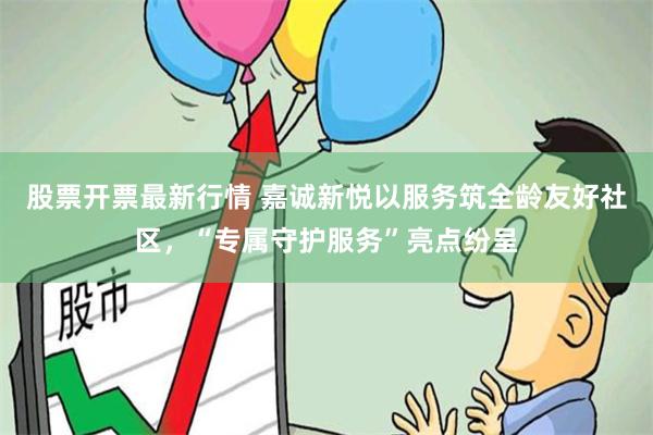 股票开票最新行情 嘉诚新悦以服务筑全龄友好社区，“专属守护服务”亮点纷呈