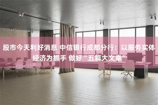 股市今天利好消息 中信银行成都分行：以服务实体经济为抓手 做好“五篇大文章”