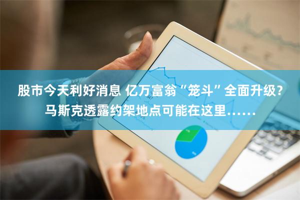 股市今天利好消息 亿万富翁“笼斗”全面升级？马斯克透露约架地点可能在这里……