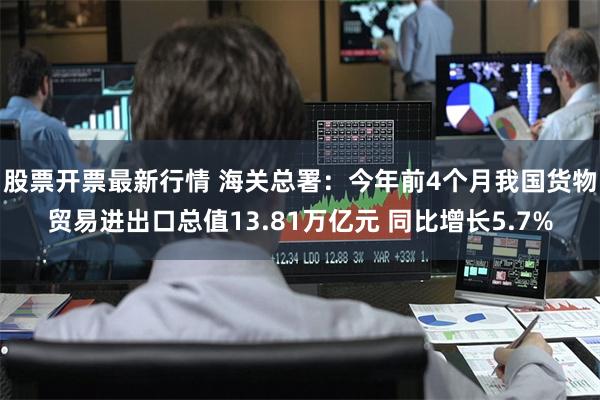 股票开票最新行情 海关总署：今年前4个月我国货物贸易进出口总值13.81万亿元 同比增长5.7%