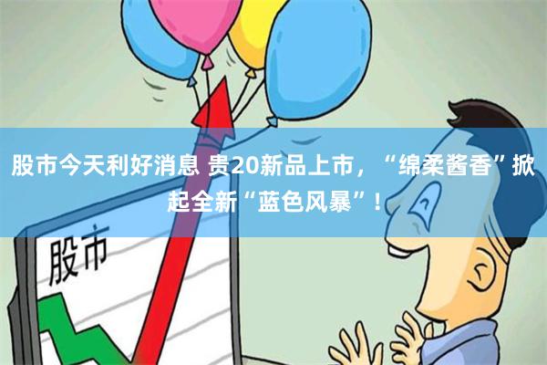 股市今天利好消息 贵20新品上市，“绵柔酱香”掀起全新“蓝色风暴”！