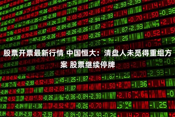 股票开票最新行情 中国恒大：清盘人未觅得重组方案 股票继续停牌