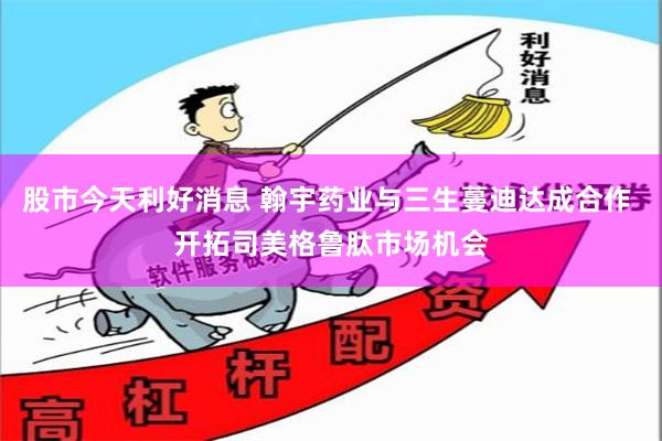 股市今天利好消息 翰宇药业与三生蔓迪达成合作 开拓司美格鲁肽市场机会