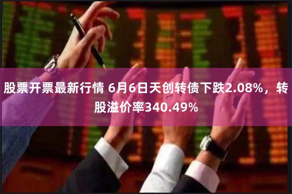 股票开票最新行情 6月6日天创转债下跌2.08%，转股溢价率340.49%
