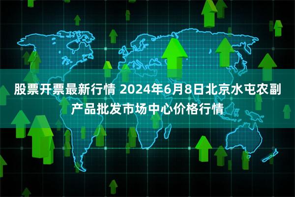 股票开票最新行情 2024年6月8日北京水屯农副产品批发市场中心价格行情