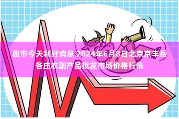 股市今天利好消息 2024年6月8日北京京丰岳各庄农副产品批发市场价格行情