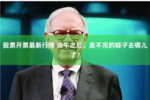 股票开票最新行情 端午之后，卖不完的粽子去哪儿了？