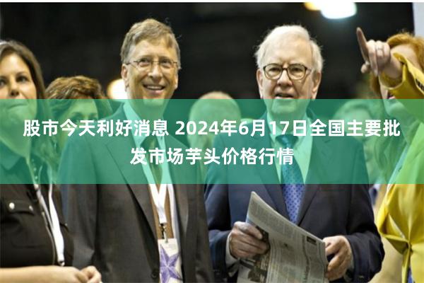 股市今天利好消息 2024年6月17日全国主要批发市场芋头价格行情