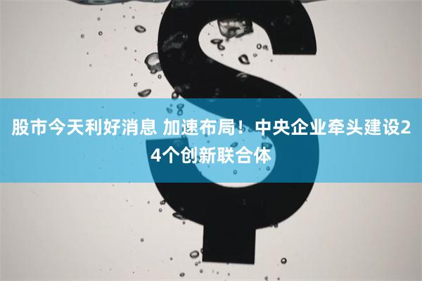股市今天利好消息 加速布局！中央企业牵头建设24个创新联合体