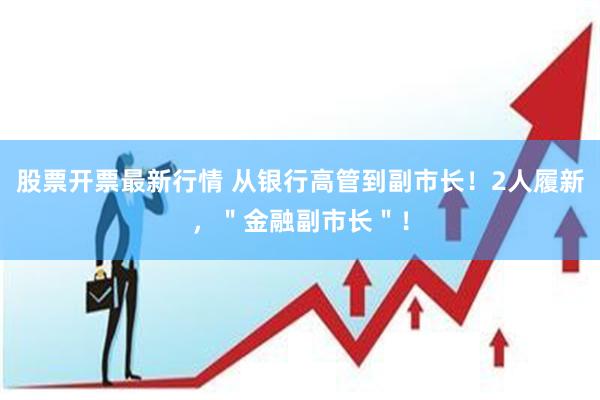 股票开票最新行情 从银行高管到副市长！2人履新，＂金融副市长＂！