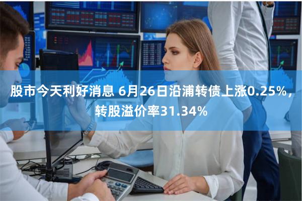 股市今天利好消息 6月26日沿浦转债上涨0.25%，转股溢价率31.34%