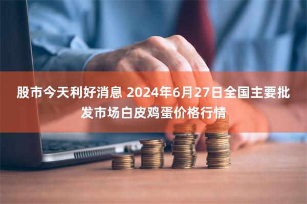 股市今天利好消息 2024年6月27日全国主要批发市场白皮鸡蛋价格行情