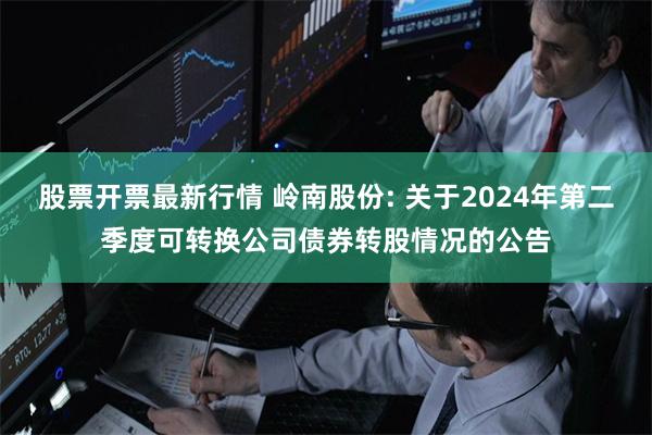 股票开票最新行情 岭南股份: 关于2024年第二季度可转换公司债券转股情况的公告