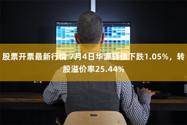 股票开票最新行情 7月4日华源转债下跌1.05%，转股溢价率25.44%