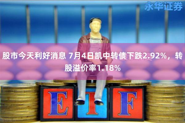 股市今天利好消息 7月4日凯中转债下跌2.92%，转股溢价率1.18%