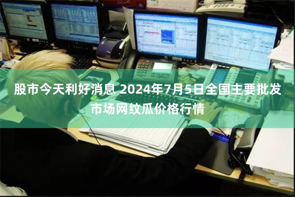 股市今天利好消息 2024年7月5日全国主要批发市场网纹瓜价格行情