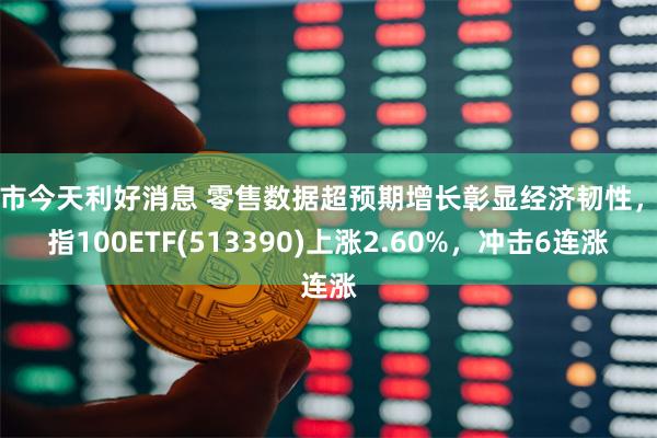 股市今天利好消息 零售数据超预期增长彰显经济韧性，纳指100ETF(513390)上涨2.60%，冲击6连涨