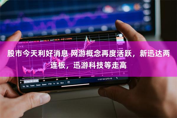 股市今天利好消息 网游概念再度活跃，新迅达两连板，迅游科技等走高