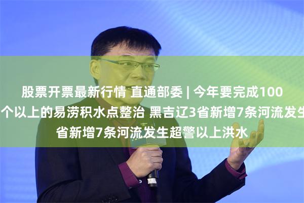 股票开票最新行情 直通部委 | 今年要完成100个城市、1000个以上的易涝积水点整治 黑吉辽3省新增7条河流发生超警以上洪水