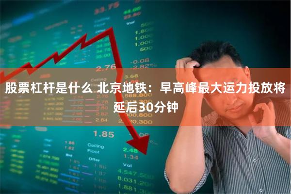 股票杠杆是什么 北京地铁：早高峰最大运力投放将延后30分钟