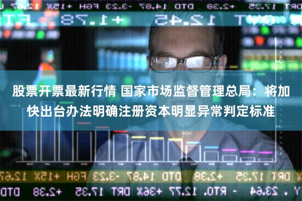 股票开票最新行情 国家市场监督管理总局：将加快出台办法明确注册资本明显异常判定标准