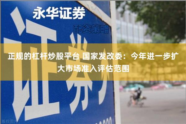 正规的杠杆炒股平台 国家发改委：今年进一步扩大市场准入评估范围