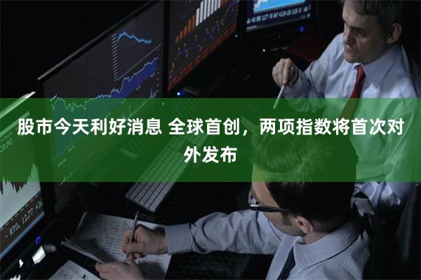 股市今天利好消息 全球首创，两项指数将首次对外发布