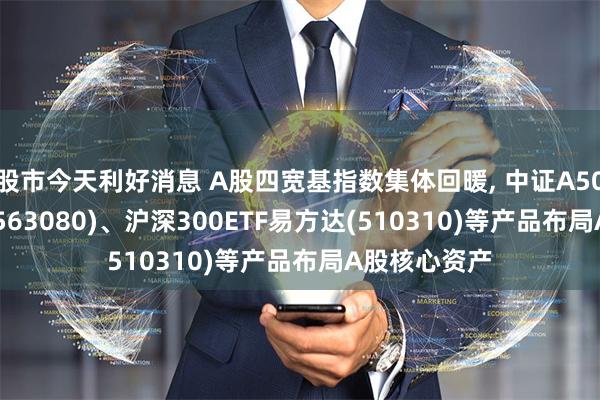 股市今天利好消息 A股四宽基指数集体回暖, 中证A50ETF易方达(563080)、沪深300ETF易方达(510310)等产品布局A股核心资产