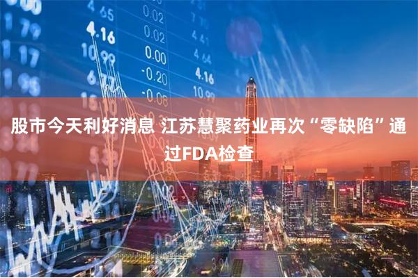 股市今天利好消息 江苏慧聚药业再次“零缺陷”通过FDA检查