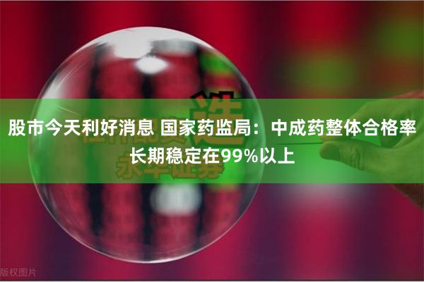 股市今天利好消息 国家药监局：中成药整体合格率长期稳定在99%以上