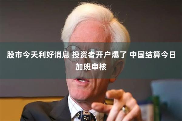 股市今天利好消息 投资者开户爆了 中国结算今日加班审核