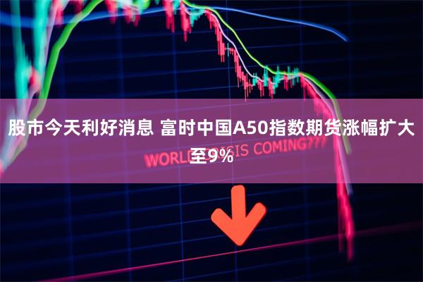 股市今天利好消息 富时中国A50指数期货涨幅扩大至9%