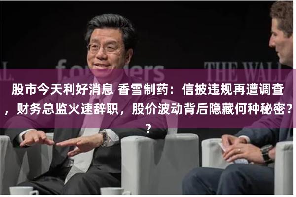 股市今天利好消息 香雪制药：信披违规再遭调查，财务总监火速辞职，股价波动背后隐藏何种秘密？