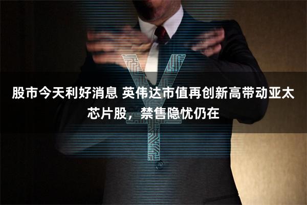 股市今天利好消息 英伟达市值再创新高带动亚太芯片股，禁售隐忧仍在
