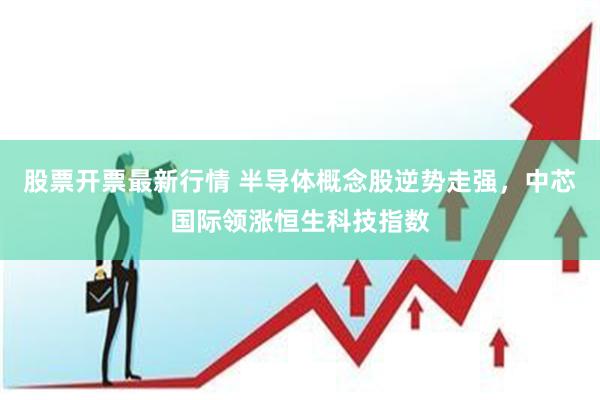 股票开票最新行情 半导体概念股逆势走强，中芯国际领涨恒生科技指数